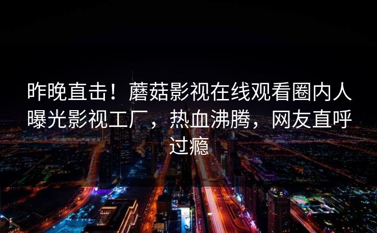 昨晚直击！蘑菇影视在线观看圈内人曝光影视工厂，热血沸腾，网友直呼过瘾