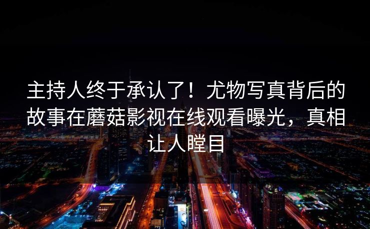 主持人终于承认了！尤物写真背后的故事在蘑菇影视在线观看曝光，真相让人瞠目