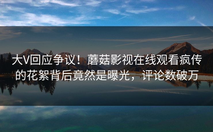 大V回应争议！蘑菇影视在线观看疯传的花絮背后竟然是曝光，评论数破万