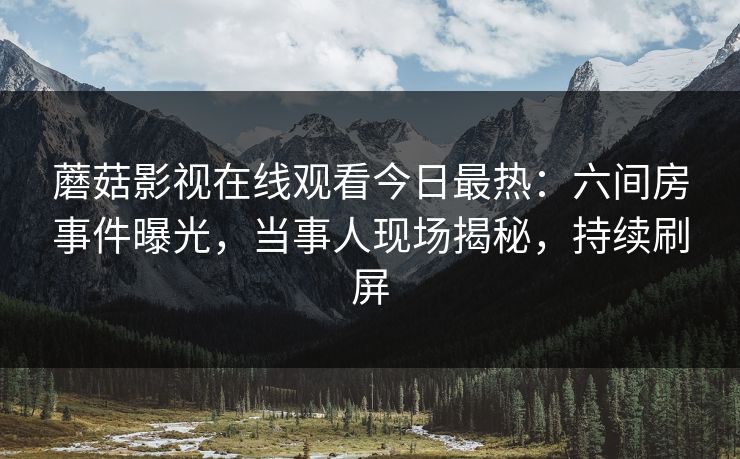 蘑菇影视在线观看今日最热：六间房事件曝光，当事人现场揭秘，持续刷屏