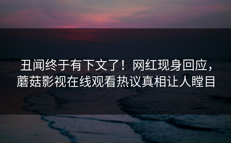 丑闻终于有下文了！网红现身回应，蘑菇影视在线观看热议真相让人瞠目