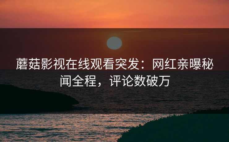蘑菇影视在线观看突发:网红亲曝秘闻全程,评论数破万