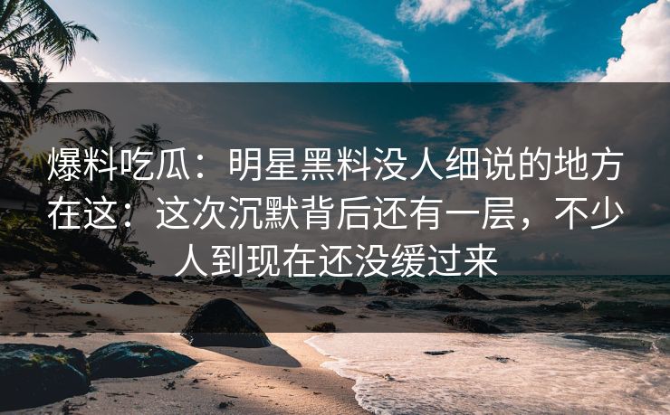 爆料吃瓜：明星黑料没人细说的地方在这：这次沉默背后还有一层，不少人到现在还没缓过来