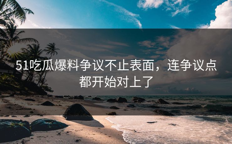51吃瓜爆料争议不止表面，连争议点都开始对上了