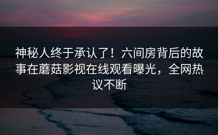 神秘人终于承认了！六间房背后的故事在蘑菇影视在线观看曝光，全网热议不断