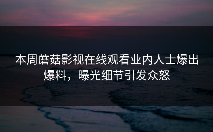 本周蘑菇影视在线观看业内人士爆出爆料，曝光细节引发众怒