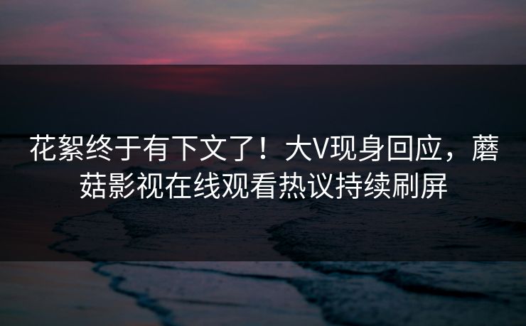 花絮终于有下文了！大V现身回应，蘑菇影视在线观看热议持续刷屏