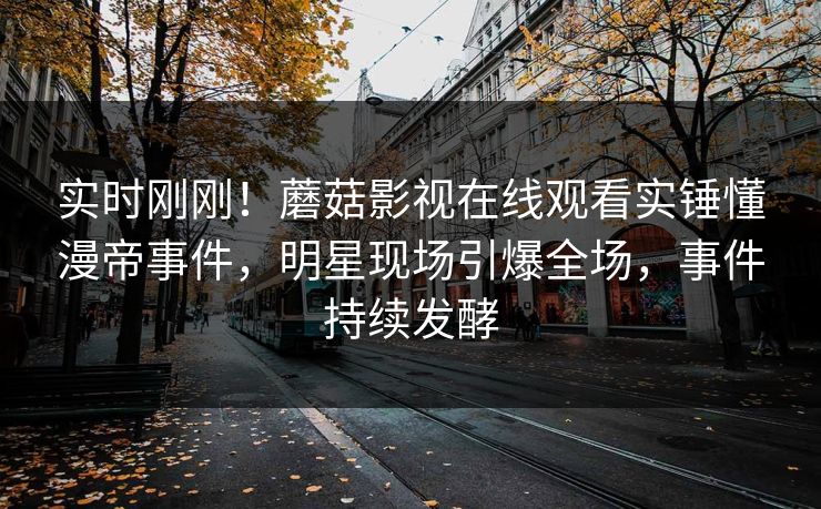 实时刚刚！蘑菇影视在线观看实锤懂漫帝事件，明星现场引爆全场，事件持续发酵