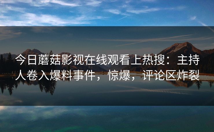 今日蘑菇影视在线观看上热搜：主持人卷入爆料事件，惊爆，评论区炸裂