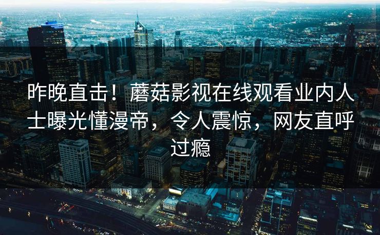 昨晚直击！蘑菇影视在线观看业内人士曝光懂漫帝，令人震惊，网友直呼过瘾