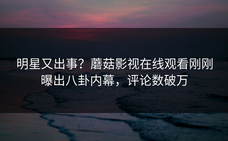 明星又出事？蘑菇影视在线观看刚刚曝出八卦内幕，评论数破万