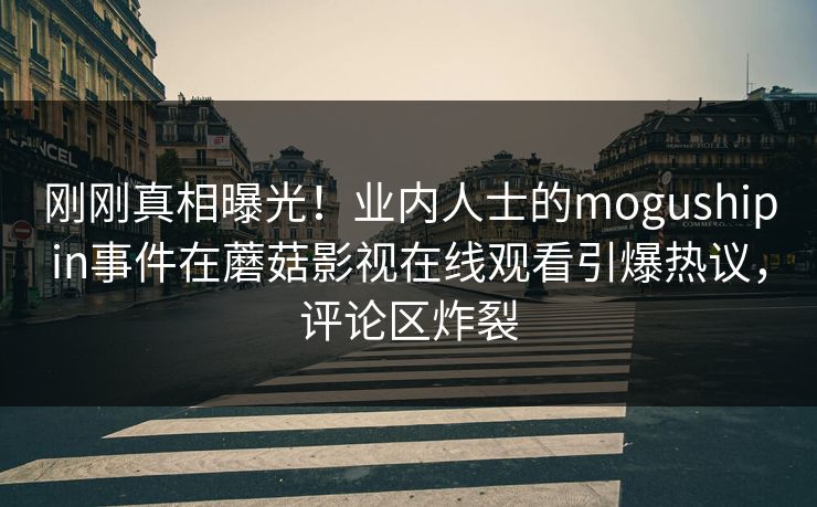 刚刚真相曝光！业内人士的mogushipin事件在蘑菇影视在线观看引爆热议，评论区炸裂