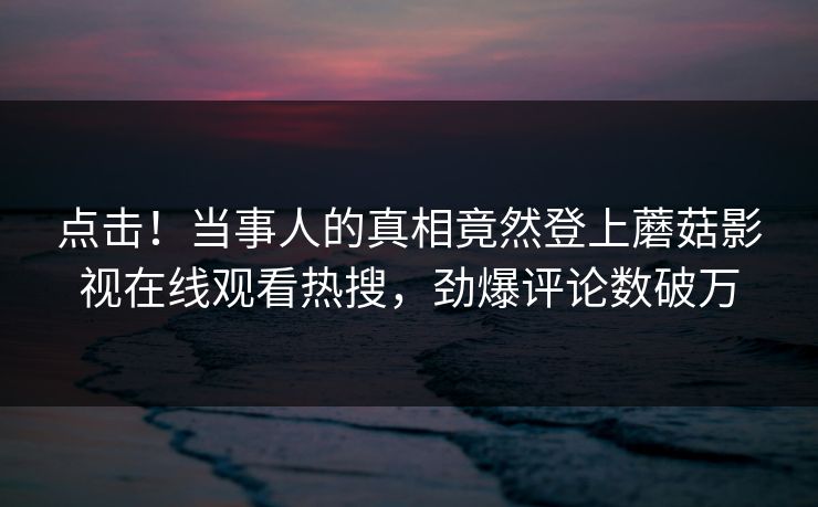 点击！当事人的真相竟然登上蘑菇影视在线观看热搜，劲爆评论数破万