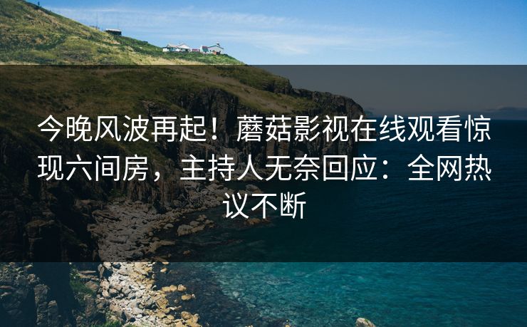 今晚风波再起！蘑菇影视在线观看惊现六间房，主持人无奈回应：全网热议不断