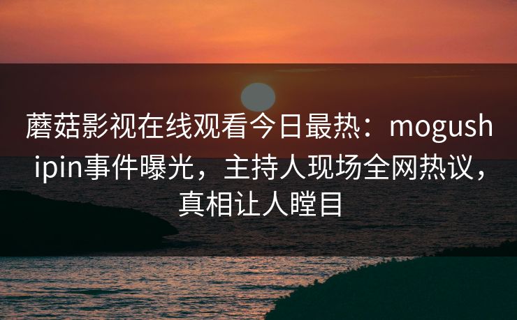 蘑菇影视在线观看今日最热：mogushipin事件曝光，主持人现场全网热议，真相让人瞠目