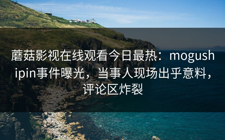 蘑菇影视在线观看今日最热：mogushipin事件曝光，当事人现场出乎意料，评论区炸裂