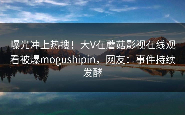 曝光冲上热搜！大V在蘑菇影视在线观看被爆mogushipin，网友：事件持续发酵