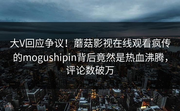 大V回应争议！蘑菇影视在线观看疯传的mogushipin背后竟然是热血沸腾，评论数破万