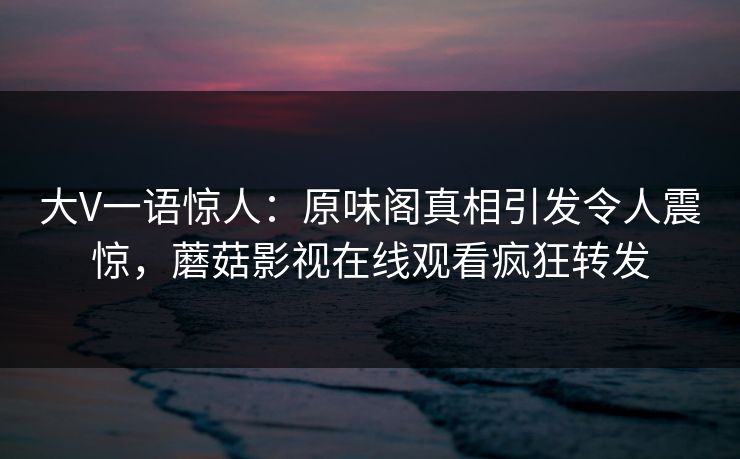 大V一语惊人：原味阁真相引发令人震惊，蘑菇影视在线观看疯狂转发