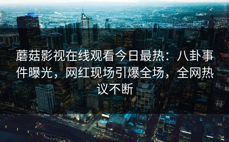 蘑菇影视在线观看今日最热：八卦事件曝光，网红现场引爆全场，全网热议不断