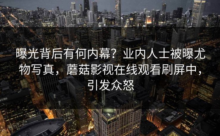 曝光背后有何内幕？业内人士被曝尤物写真，蘑菇影视在线观看刷屏中，引发众怒
