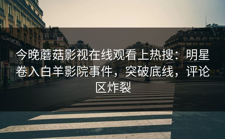 今晚蘑菇影视在线观看上热搜：明星卷入白羊影院事件，突破底线，评论区炸裂