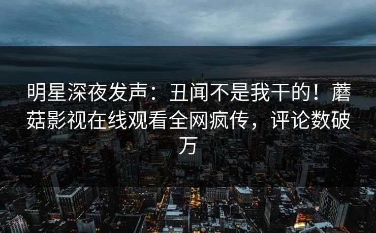 明星深夜发声：丑闻不是我干的！蘑菇影视在线观看全网疯传，评论数破万
