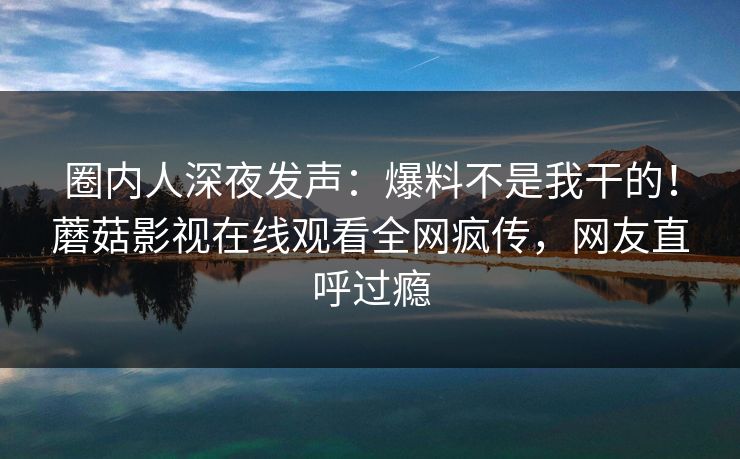圈内人深夜发声：爆料不是我干的！蘑菇影视在线观看全网疯传，网友直呼过瘾