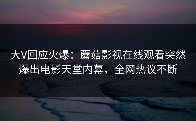 大V回应火爆：蘑菇影视在线观看突然爆出电影天堂内幕，全网热议不断