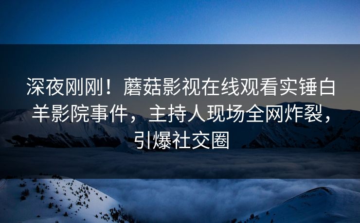 深夜刚刚！蘑菇影视在线观看实锤白羊影院事件，主持人现场全网炸裂，引爆社交圈