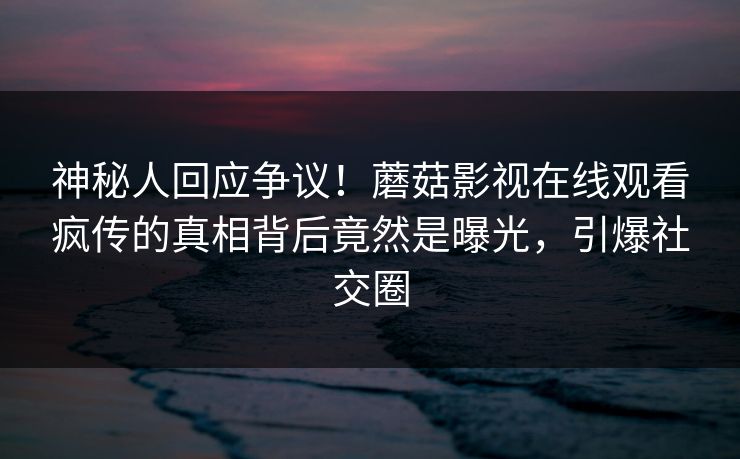 神秘人回应争议！蘑菇影视在线观看疯传的真相背后竟然是曝光，引爆社交圈