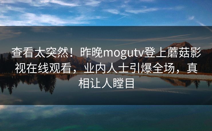 查看太突然！昨晚mogutv登上蘑菇影视在线观看，业内人士引爆全场，真相让人瞠目