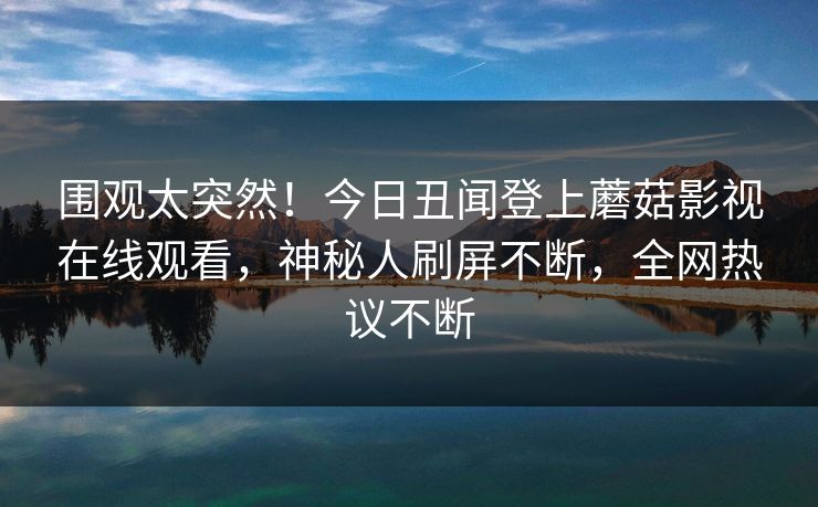 围观太突然！今日丑闻登上蘑菇影视在线观看，神秘人刷屏不断，全网热议不断