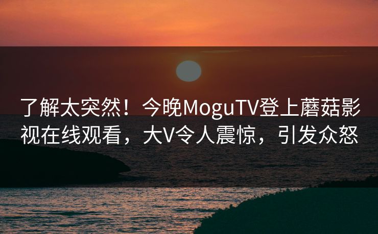了解太突然！今晚MoguTV登上蘑菇影视在线观看，大V令人震惊，引发众怒