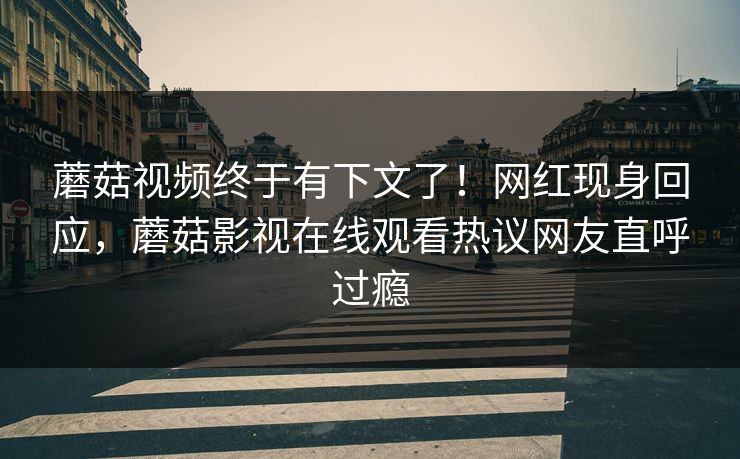 蘑菇视频终于有下文了！网红现身回应，蘑菇影视在线观看热议网友直呼过瘾
