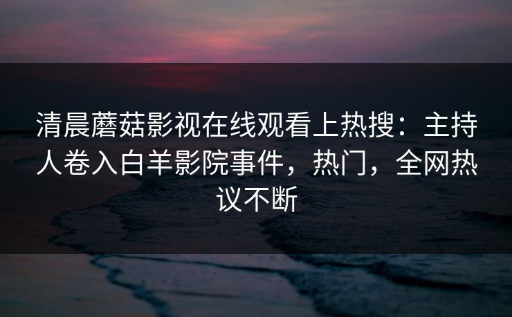 清晨蘑菇影视在线观看上热搜：主持人卷入白羊影院事件，热门，全网热议不断