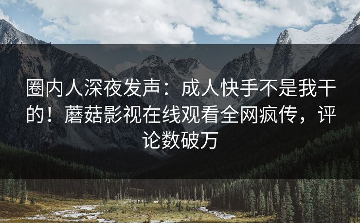 圈内人深夜发声：成人快手不是我干的！蘑菇影视在线观看全网疯传，评论数破万