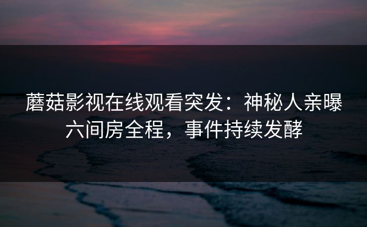 蘑菇影视在线观看突发：神秘人亲曝六间房全程，事件持续发酵