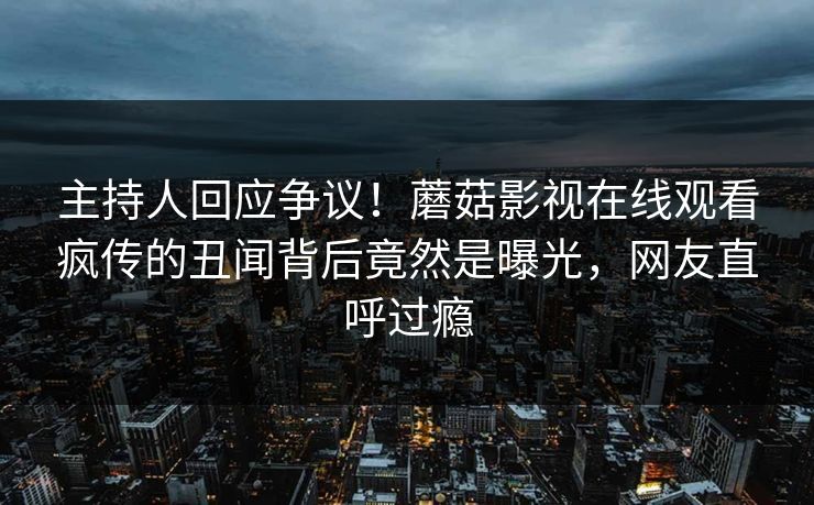 主持人回应争议！蘑菇影视在线观看疯传的丑闻背后竟然是曝光，网友直呼过瘾