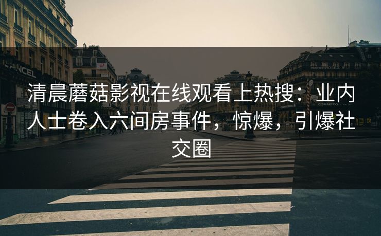 清晨蘑菇影视在线观看上热搜：业内人士卷入六间房事件，惊爆，引爆社交圈