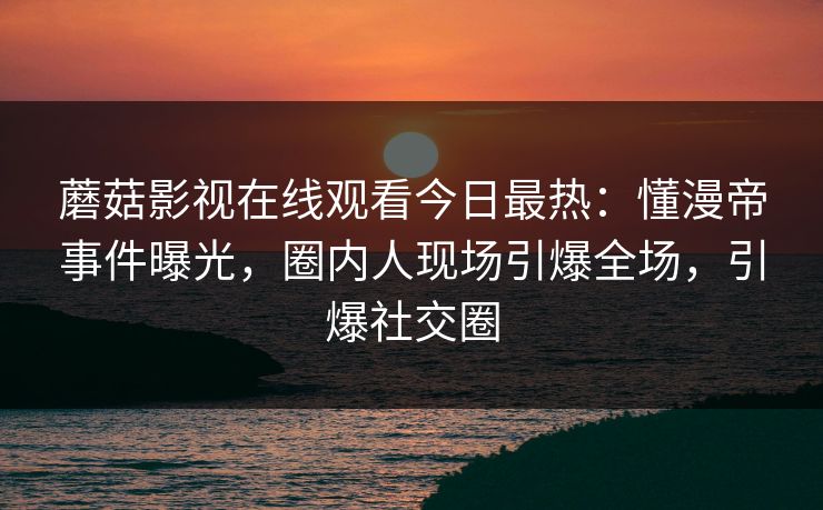 蘑菇影视在线观看今日最热：懂漫帝事件曝光，圈内人现场引爆全场，引爆社交圈