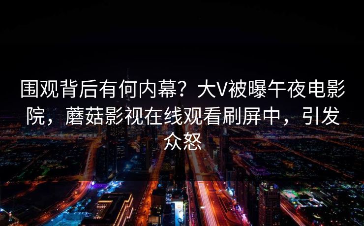围观背后有何内幕？大V被曝午夜电影院，蘑菇影视在线观看刷屏中，引发众怒
