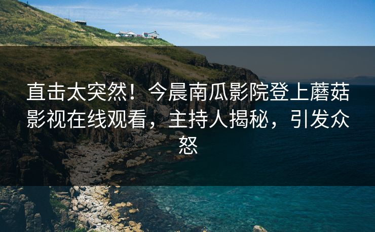 直击太突然！今晨南瓜影院登上蘑菇影视在线观看，主持人揭秘，引发众怒