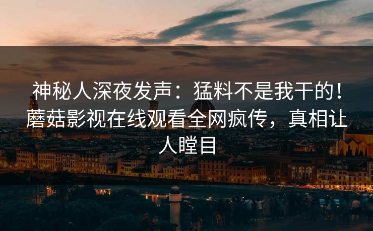 神秘人深夜发声：猛料不是我干的！蘑菇影视在线观看全网疯传，真相让人瞠目
