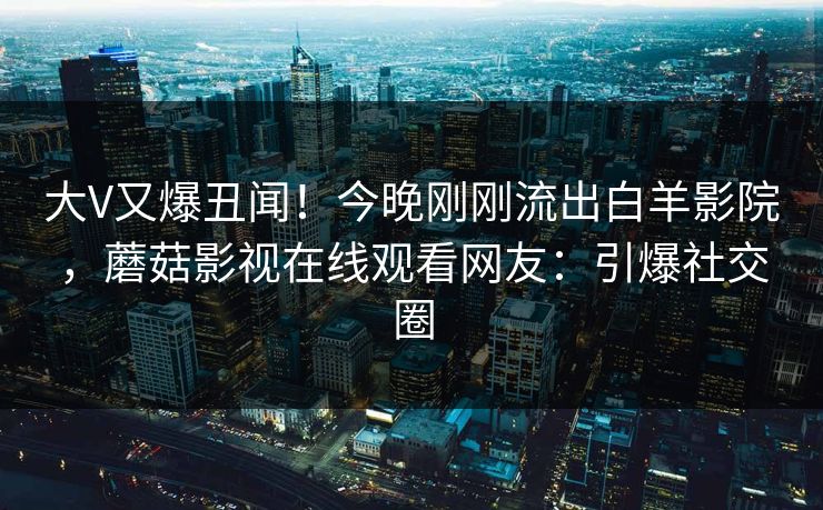 大V又爆丑闻！今晚刚刚流出白羊影院，蘑菇影视在线观看网友：引爆社交圈