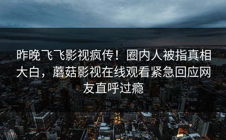 昨晚飞飞影视疯传！圈内人被指真相大白，蘑菇影视在线观看紧急回应网友直呼过瘾