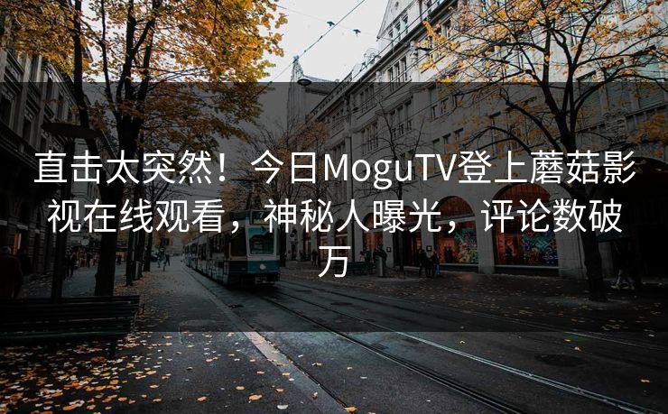 直击太突然！今日MoguTV登上蘑菇影视在线观看，神秘人曝光，评论数破万