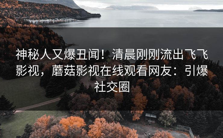 神秘人又爆丑闻！清晨刚刚流出飞飞影视，蘑菇影视在线观看网友：引爆社交圈