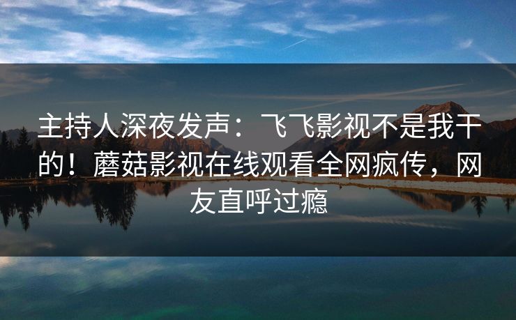 主持人深夜发声：飞飞影视不是我干的！蘑菇影视在线观看全网疯传，网友直呼过瘾