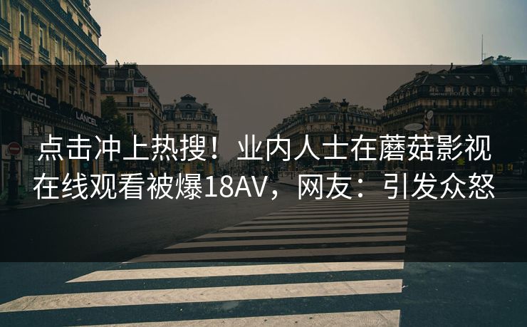 点击冲上热搜！业内人士在蘑菇影视在线观看被爆18AV，网友：引发众怒